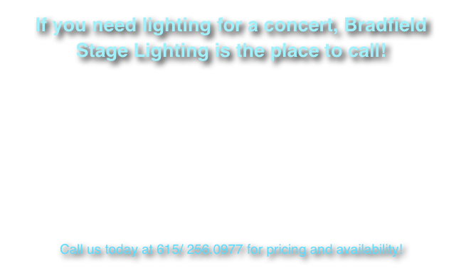 If you need lighting for a concert, Bradfield Stage Lighting is the place to call!

Whether you have a concert and you need full lighting design and production or are looking for equipment for your rehearsals, we can help! We have a full complement of truss and rigging, moving lights, LED fixtures, wireless DMX systems, and consoles, as well as special effects items such as the Chroma Q ColorWeb 250. We also have both small and large outdoor roof structures for your next festival or concert date! 

Check out our concert galleries to see examples of some of our work!


Call us today at 615/ 256.0977 for pricing and availability!